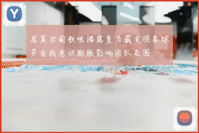 居莱尔前教练揭露皇马霸凌现象球员自我意识膨胀影响团队氛围