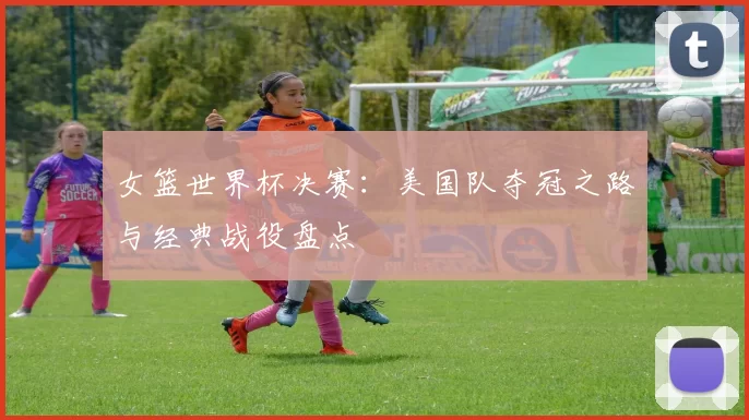 女篮世界杯决赛：美国队夺冠之路与经典战役盘点