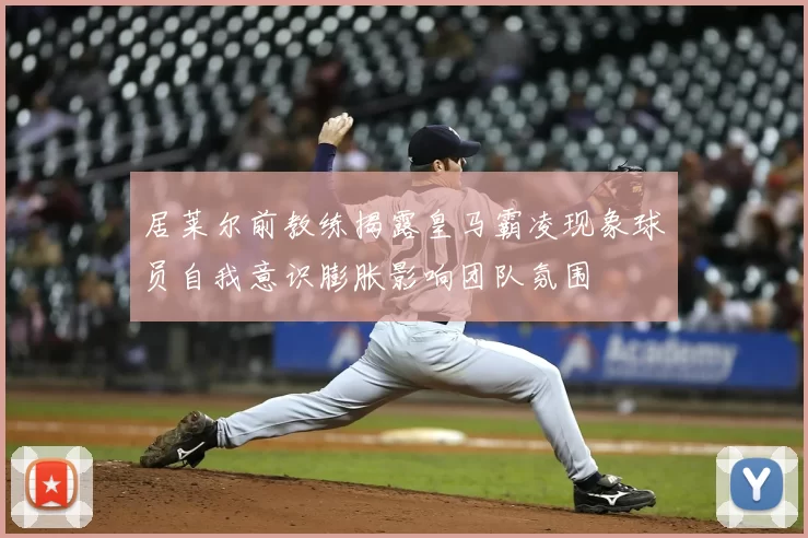 居莱尔前教练揭露皇马霸凌现象球员自我意识膨胀影响团队氛围