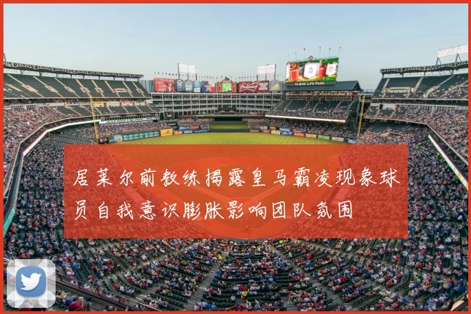 居莱尔前教练揭露皇马霸凌现象球员自我意识膨胀影响团队氛围
