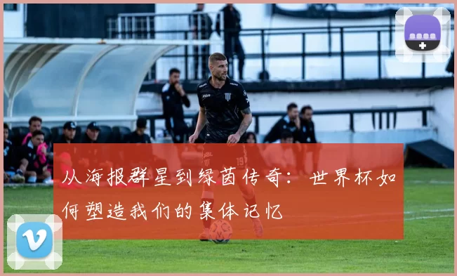 从海报群星到绿茵传奇:世界杯如何塑造我们的集体记忆