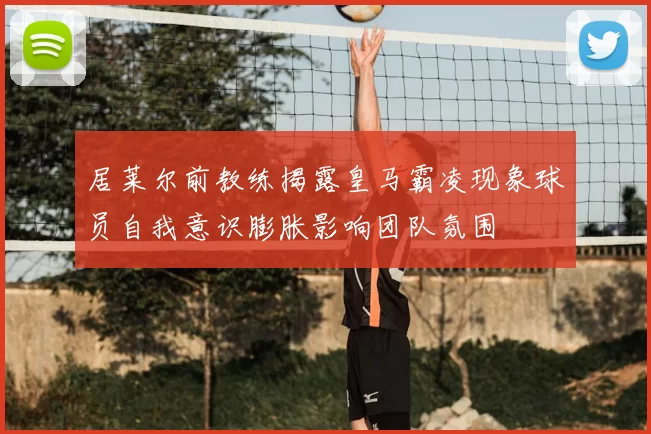 居莱尔前教练揭露皇马霸凌现象球员自我意识膨胀影响团队氛围