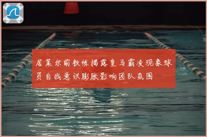 居莱尔前教练揭露皇马霸凌现象球员自我意识膨胀影响团队氛围