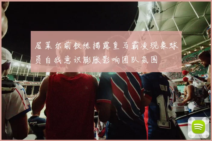 居莱尔前教练揭露皇马霸凌现象球员自我意识膨胀影响团队氛围