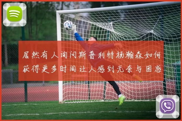 居然有人询问斯普利特杨瀚森如何获得更多时间让人感到无奈与困惑