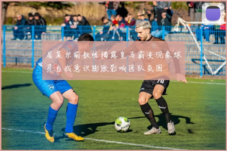 居莱尔前教练揭露皇马霸凌现象球员自我意识膨胀影响团队氛围