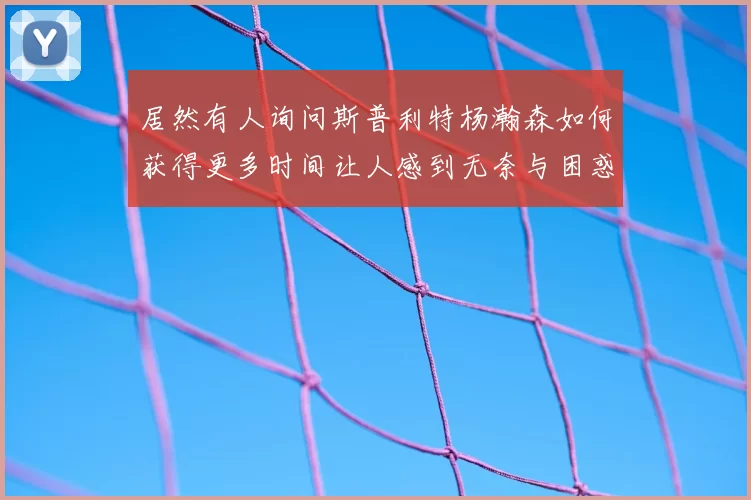 居然有人询问斯普利特杨瀚森如何获得更多时间让人感到无奈与困惑