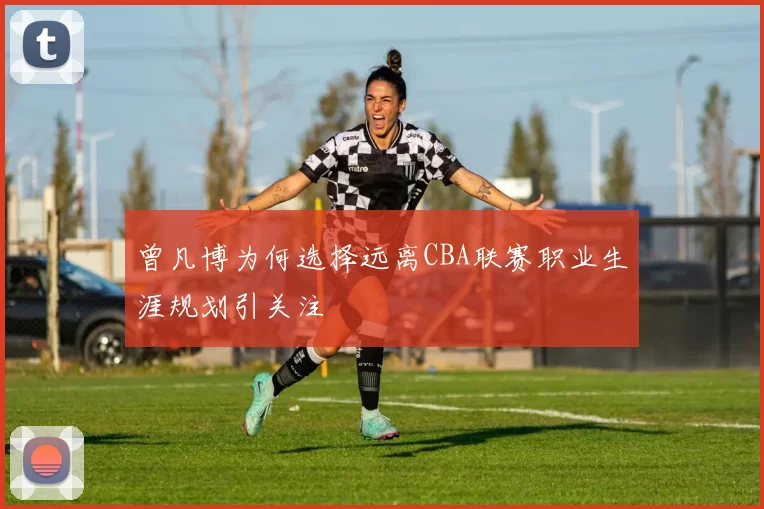 曾凡博为何选择远离CBA联赛职业生涯规划引关注