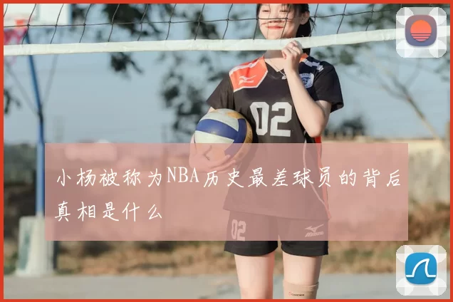 小杨被称为NBA历史最差球员的背后真相是什么