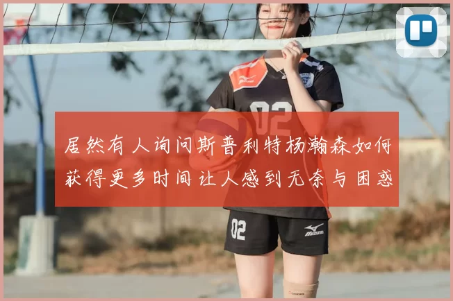 居然有人询问斯普利特杨瀚森如何获得更多时间让人感到无奈与困惑