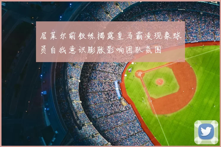 居莱尔前教练揭露皇马霸凌现象球员自我意识膨胀影响团队氛围