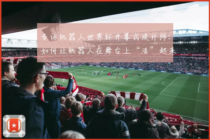 专访机器人世界杯开幕式设计师：如何让机器人在舞台上“活”起来