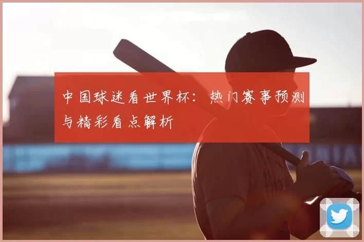 中国球迷看世界杯:热门赛事预测与精彩看点解析
