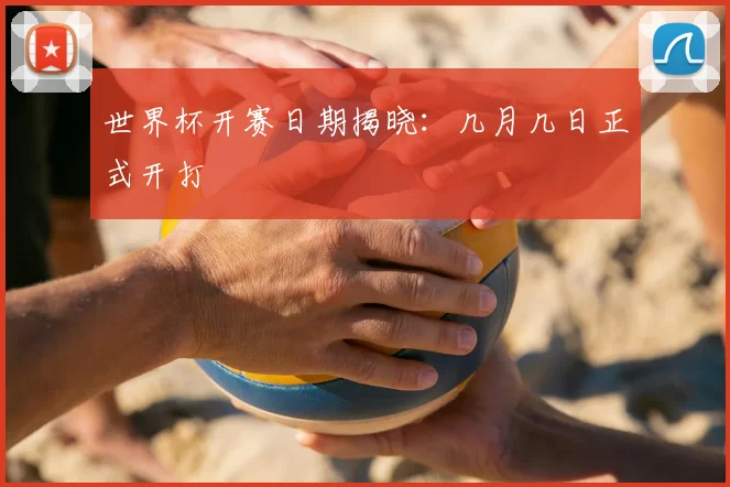 世界杯开赛日期揭晓:几月几日正式开打