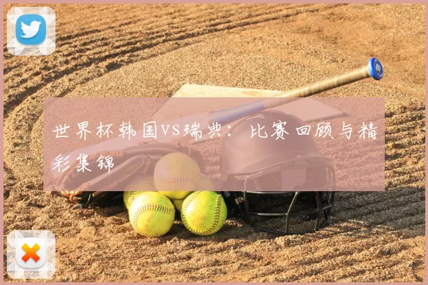 世界杯韩国vs瑞典：比赛回顾与精彩集锦