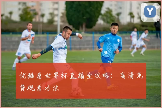 优酷看世界杯直播全攻略：高清免费观看方法