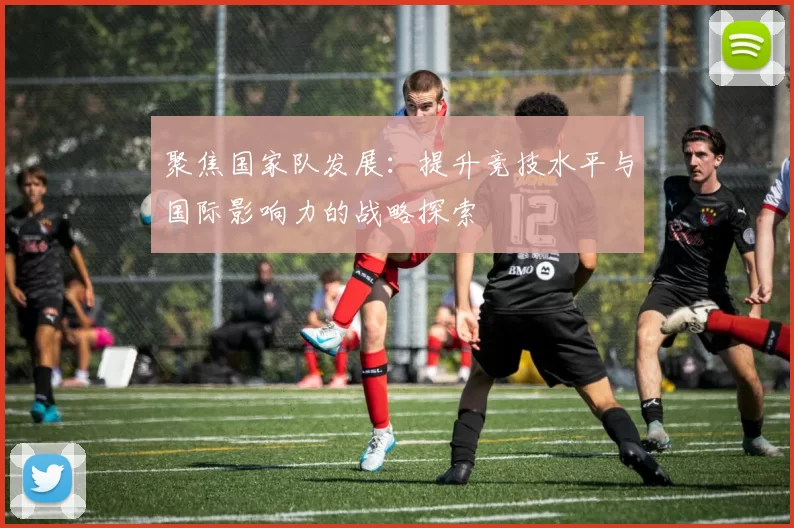 聚焦国家队发展：提升竞技水平与国际影响力的战略探索