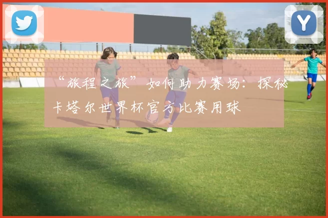 “旅程之旅”如何助力赛场:探秘卡塔尔世界杯官方比赛用球