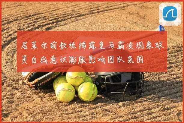 居莱尔前教练揭露皇马霸凌现象球员自我意识膨胀影响团队氛围