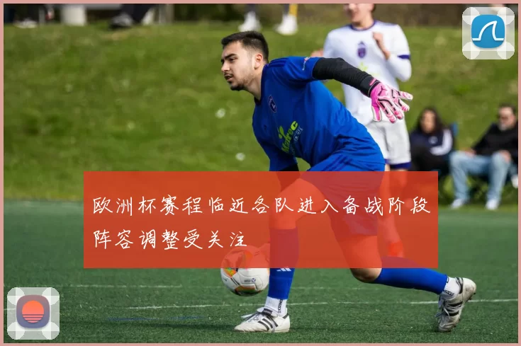 欧洲杯赛程临近各队进入备战阶段阵容调整受关注