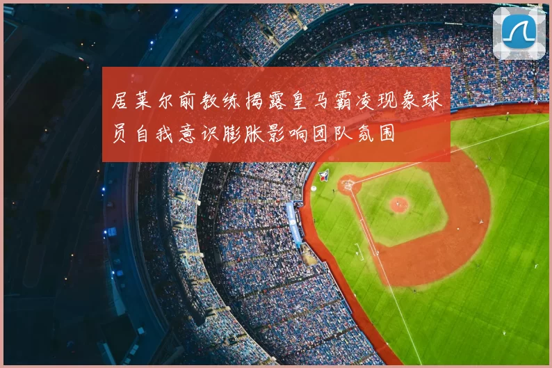 居莱尔前教练揭露皇马霸凌现象球员自我意识膨胀影响团队氛围