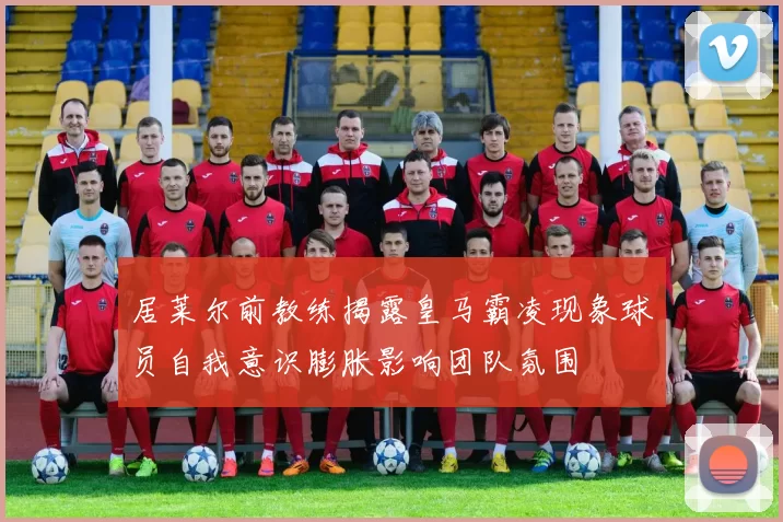 居莱尔前教练揭露皇马霸凌现象球员自我意识膨胀影响团队氛围