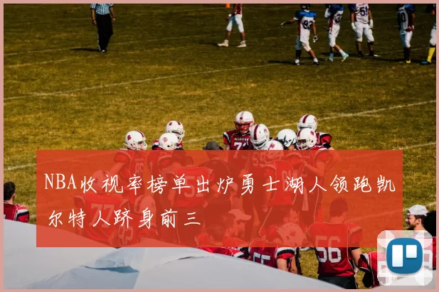 NBA收视率榜单出炉勇士湖人领跑凯尔特人跻身前三
