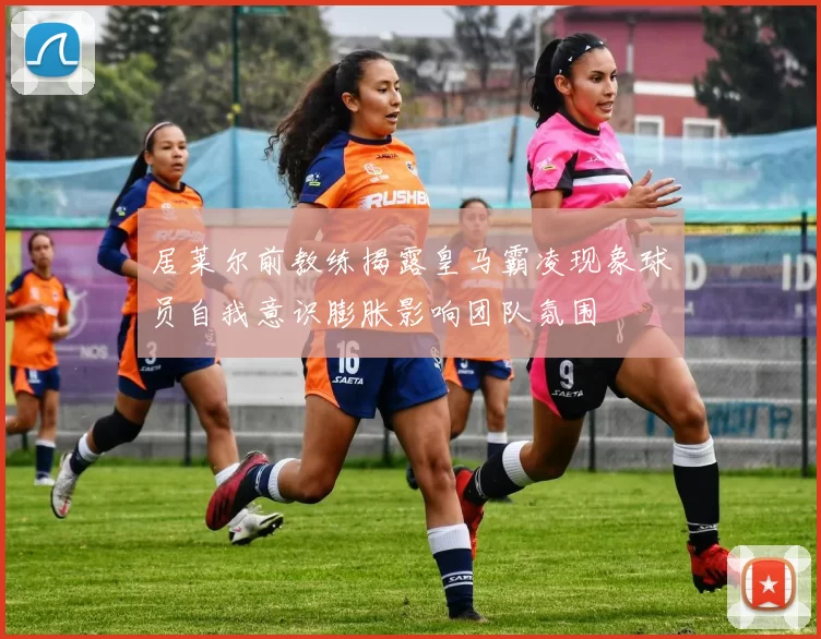 居莱尔前教练揭露皇马霸凌现象球员自我意识膨胀影响团队氛围
