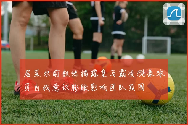 居莱尔前教练揭露皇马霸凌现象球员自我意识膨胀影响团队氛围