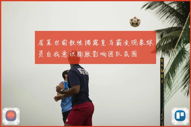 居莱尔前教练揭露皇马霸凌现象球员自我意识膨胀影响团队氛围