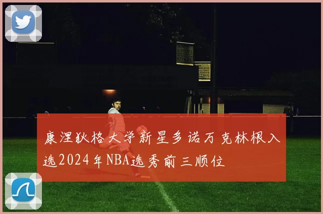 康涅狄格大学新星多诺万克林根入选2024年NBA选秀前三顺位