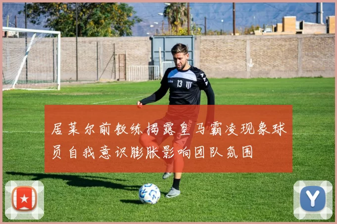 居莱尔前教练揭露皇马霸凌现象球员自我意识膨胀影响团队氛围