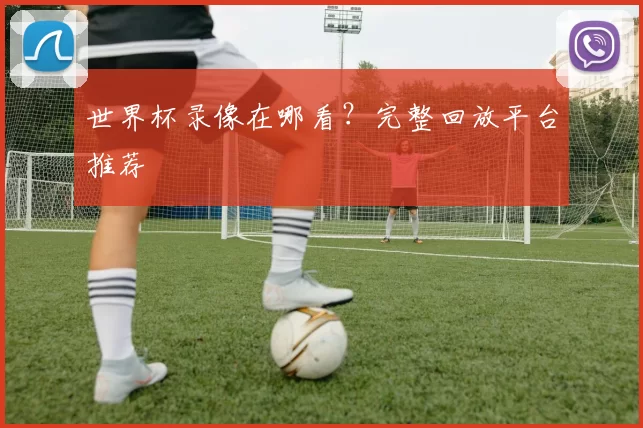 世界杯录像在哪看?完整回放平台推荐