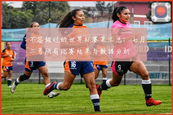 不容错过的世界杯赛果汇总:七月二号所有比赛结果与数据分析
