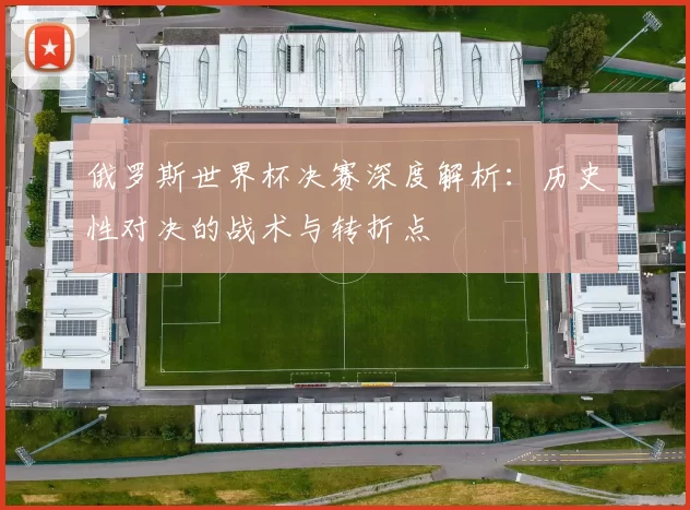 俄罗斯世界杯决赛深度解析:历史性对决的战术与转折点