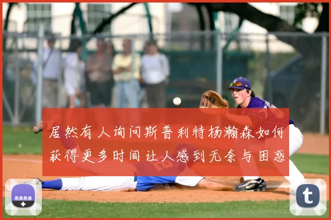 居然有人询问斯普利特杨瀚森如何获得更多时间让人感到无奈与困惑