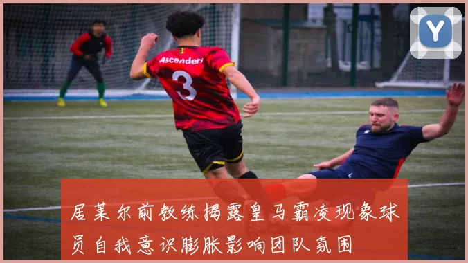 居莱尔前教练揭露皇马霸凌现象球员自我意识膨胀影响团队氛围