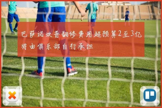 巴萨诺坎普翻修费用超预算2至3亿将由俱乐部自行承担