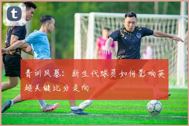 青训风暴：新生代球员如何影响英超关键比分走向