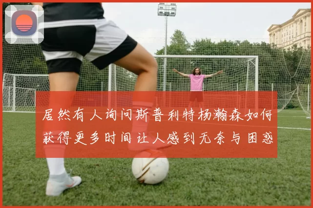 居然有人询问斯普利特杨瀚森如何获得更多时间让人感到无奈与困惑