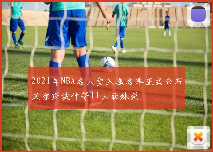 2021年NBA名人堂入选名单正式公布皮尔斯波什等11人获殊荣