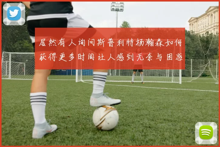 居然有人询问斯普利特杨瀚森如何获得更多时间让人感到无奈与困惑