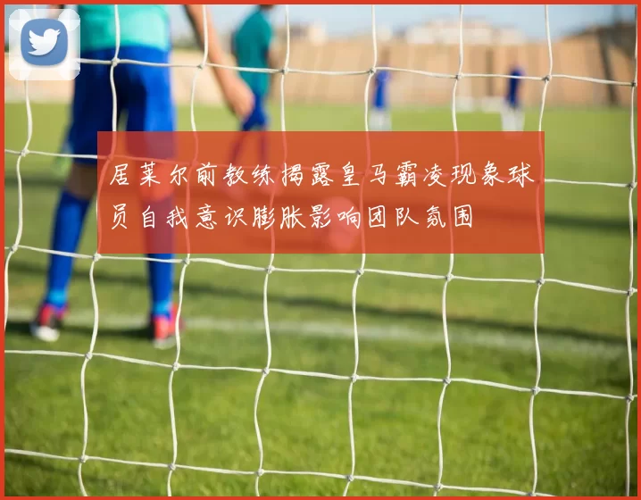 居莱尔前教练揭露皇马霸凌现象球员自我意识膨胀影响团队氛围