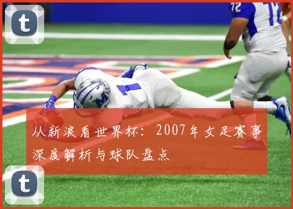 从新浪看世界杯：2007年女足赛事深度解析与球队盘点