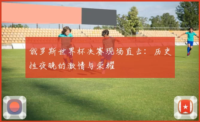 俄罗斯世界杯决赛现场直击:历史性夜晚的激情与荣耀