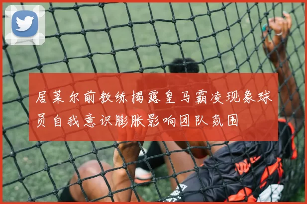 居莱尔前教练揭露皇马霸凌现象球员自我意识膨胀影响团队氛围