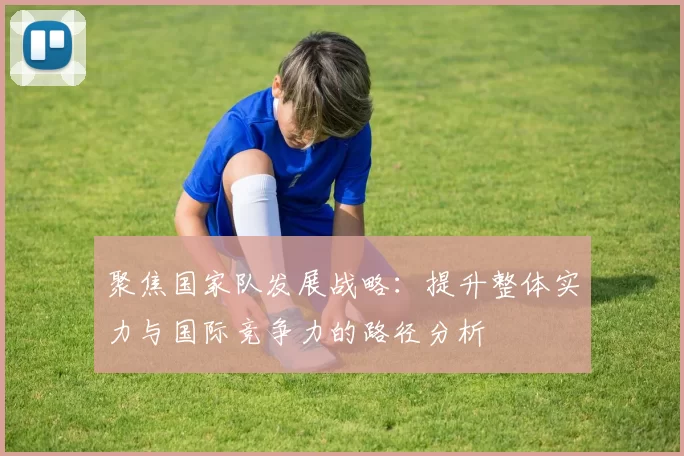 聚焦国家队发展战略：提升整体实力与国际竞争力的路径分析