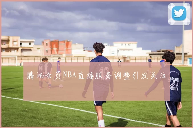 腾讯会员NBA直播服务调整引发关注