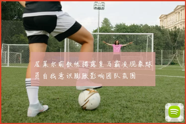 居莱尔前教练揭露皇马霸凌现象球员自我意识膨胀影响团队氛围