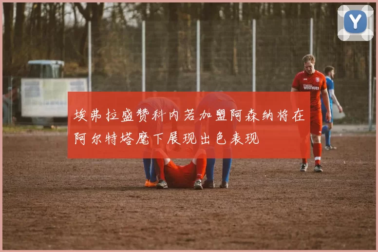 埃弗拉盛赞科内若加盟阿森纳将在阿尔特塔麾下展现出色表现